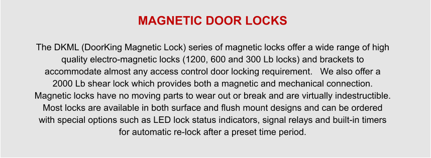 MAGNETIC DOOR LOCKS  The DKML (DoorKing Magnetic Lock) series of magnetic locks offer a wide range of high quality electro-magnetic locks (1200, 600 and 300 Lb locks) and brackets to accommodate almost any access control door locking requirement.   We also offer a 2000 Lb shear lock which provides both a magnetic and mechanical connection.   Magnetic locks have no moving parts to wear out or break and are virtually indestructible.   Most locks are available in both surface and flush mount designs and can be ordered with special options such as LED lock status indicators, signal relays and built-in timers for automatic re-lock after a preset time period.