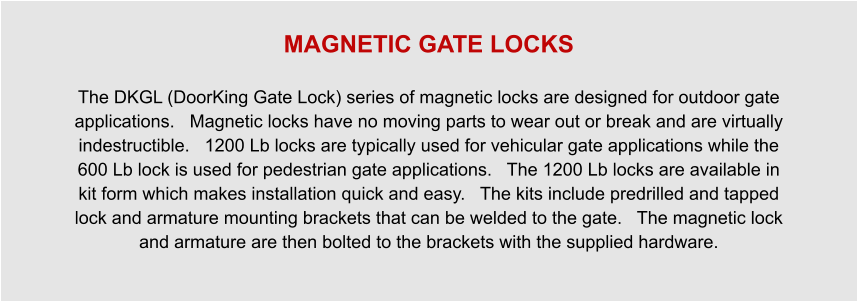 MAGNETIC GATE LOCKS  The DKGL (DoorKing Gate Lock) series of magnetic locks are designed for outdoor gate applications.   Magnetic locks have no moving parts to wear out or break and are virtually indestructible.   1200 Lb locks are typically used for vehicular gate applications while the 600 Lb lock is used for pedestrian gate applications.   The 1200 Lb locks are available in kit form which makes installation quick and easy.   The kits include predrilled and tapped lock and armature mounting brackets that can be welded to the gate.   The magnetic lock and armature are then bolted to the brackets with the supplied hardware.
