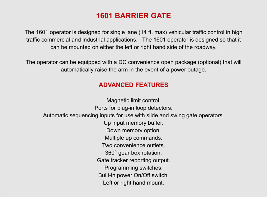 1601 BARRIER GATE  The 1601 operator is designed for single lane (14 ft. max) vehicular traffic control in high traffic commercial and industrial applications.   The 1601 operator is designed so that it can be mounted on either the left or right hand side of the roadway.   The operator can be equipped with a DC convenience open package (optional) that will automatically raise the arm in the event of a power outage.  ADVANCED FEATURES  Magnetic limit control. Ports for plug-in loop detectors. Automatic sequencing inputs for use with slide and swing gate operators. Up input memory buffer. Down memory option. Multiple up commands. Two convenience outlets. 360° gear box rotation. Gate tracker reporting output. Programming switches. Built-in power On/Off switch. Left or right hand mount.