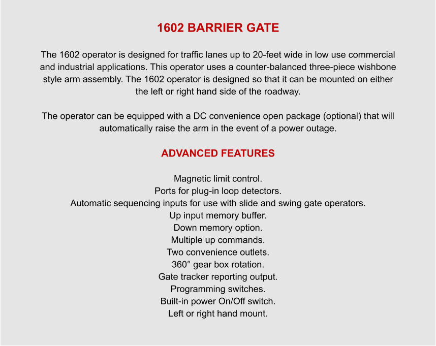 1602 BARRIER GATE  The 1602 operator is designed for traffic lanes up to 20-feet wide in low use commercial and industrial applications. This operator uses a counter-balanced three-piece wishbone style arm assembly. The 1602 operator is designed so that it can be mounted on either the left or right hand side of the roadway.  The operator can be equipped with a DC convenience open package (optional) that will automatically raise the arm in the event of a power outage.  ADVANCED FEATURES  Magnetic limit control. Ports for plug-in loop detectors. Automatic sequencing inputs for use with slide and swing gate operators. Up input memory buffer. Down memory option. Multiple up commands. Two convenience outlets. 360° gear box rotation. Gate tracker reporting output. Programming switches. Built-in power On/Off switch. Left or right hand mount.